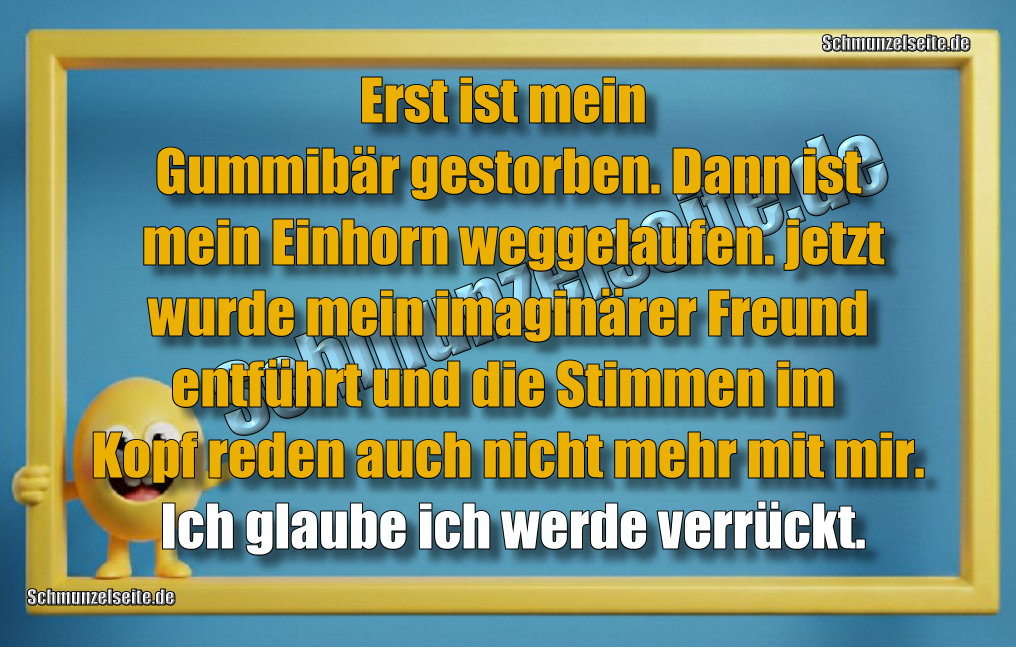 Erst ist mein Gummibär gestorben. Dann ist mein Einhorn weggelaufen. jetzt wurde mein imaginärer Freund entführt und die Stimmen im Kopf reden auch nicht mehr mit mir. Ich glaube ich werde verrückt.