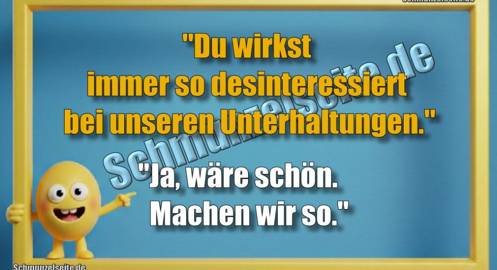 "Du wirkst immer so desinteressiert bei unseren Unterhaltungen." "Ja, wäre schön. Machen wir so."
