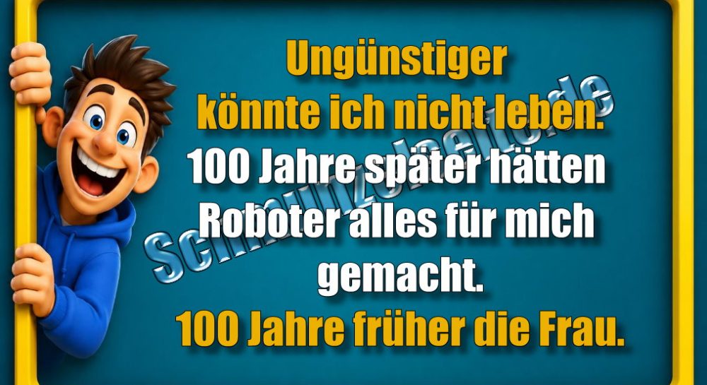 Ungünstiger könnte ich nicht leben. 100 Jahre später hätten Roboter alles für mich gemacht. 100 Jahre früher die Frau.
