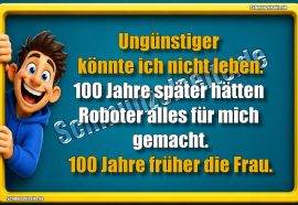 Ungünstiger könnte ich nicht leben. 100 Jahre später hätten Roboter alles für mich gemacht. 100 Jahre früher die Frau.