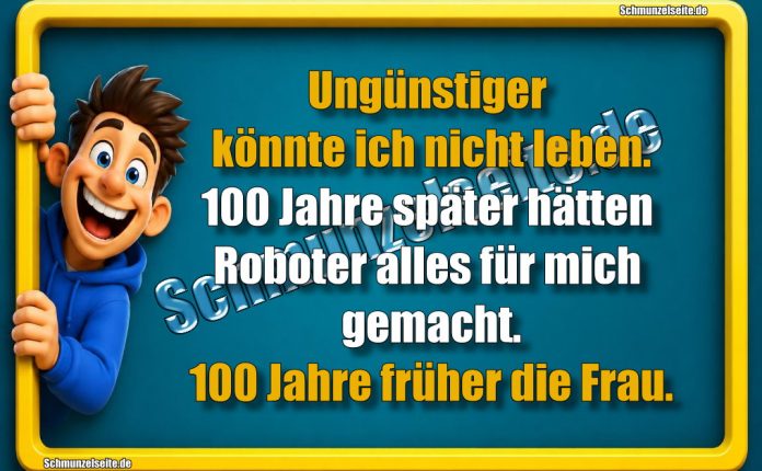 Ungünstiger könnte ich nicht leben. 100 Jahre später hätten Roboter alles für mich gemacht. 100 Jahre früher die Frau.