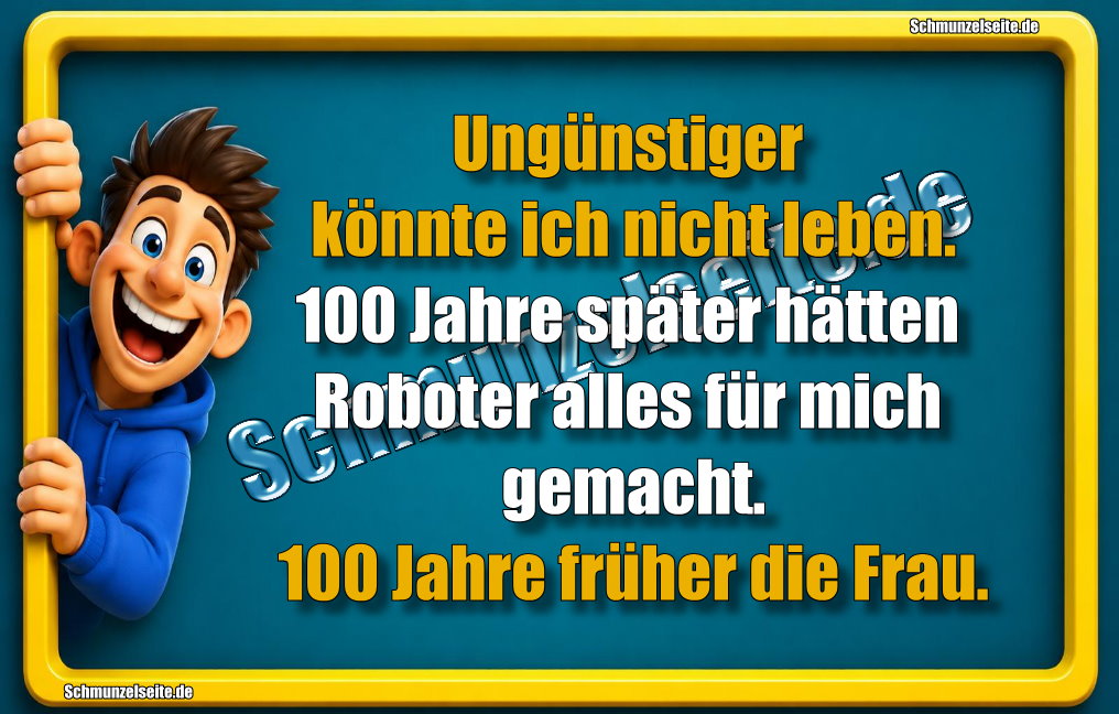 Ungünstiger könnte ich nicht leben. 100 Jahre später hätten Roboter alles für mich gemacht. 100 Jahre früher die Frau.