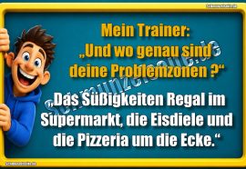 Mein Trainer: „Und wo genau sind deine Problemzonen?“ „Das Süßigkeiten Regal im Supermarkt, die Eisdiele und die Pizzeria um die Ecke.“