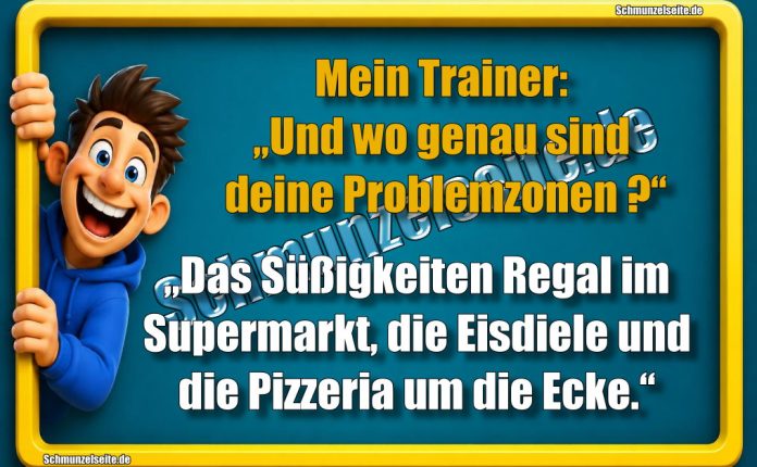 Mein Trainer: „Und wo genau sind deine Problemzonen?“ „Das Süßigkeiten Regal im Supermarkt, die Eisdiele und die Pizzeria um die Ecke.“