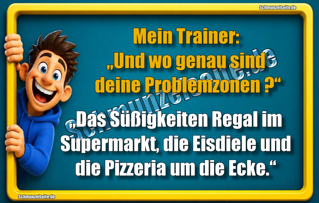 Mein Trainer: „Und wo genau sind deine Problemzonen?“ „Das Süßigkeiten Regal im Supermarkt, die Eisdiele und die Pizzeria um die Ecke.“