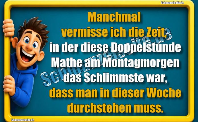 Manchmal vermisse ich die Zeit, in der diese Doppelstunde Mathe am Montagmorgen das Schlimmste war, dass man in dieser Woche durchstehen muss.