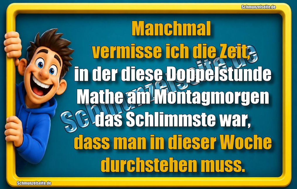 Manchmal vermisse ich die Zeit, in der diese Doppelstunde Mathe am Montagmorgen das Schlimmste war, dass man in dieser Woche durchstehen muss.