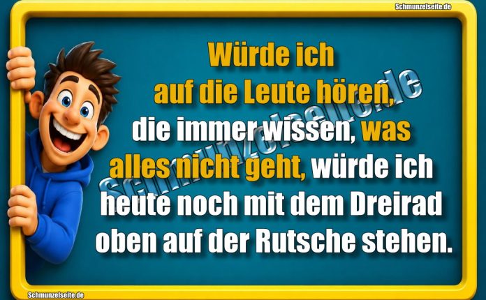Würde ich auf die Leute hören, die immer wissen, was alles nicht geht, würde ich heute noch mit dem Dreirad oben auf der Rutsche stehen.