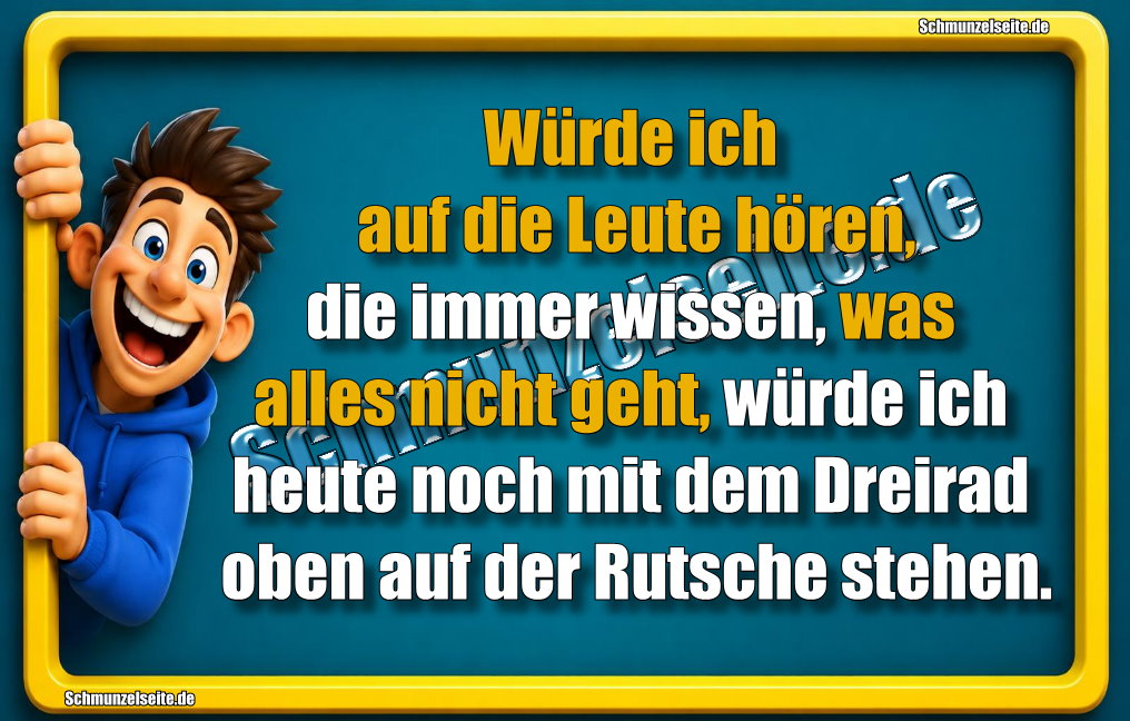 Würde ich auf die Leute hören, die immer wissen, was alles nicht geht, würde ich heute noch mit dem Dreirad oben auf der Rutsche stehen.