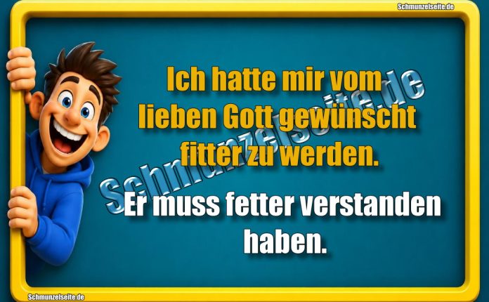 Ich hatte mir vom lieben Gott gewünscht fitter zu werden. Er muss fetter verstanden haben.