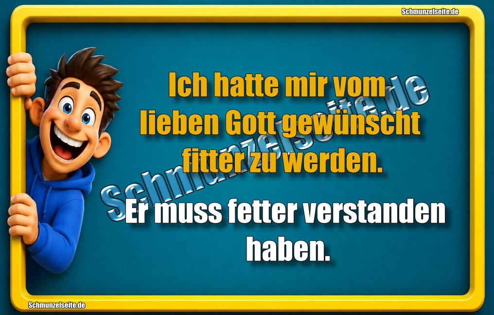 Ich hatte mir vom lieben Gott gewünscht fitter zu werden. Er muss fetter verstanden haben.