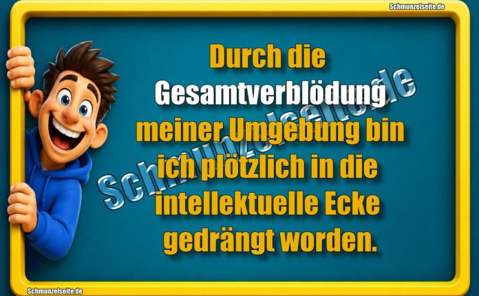 Durch die Gesamtverblödung meiner Umgebung bin ich plötzlich in die intellektuelle Ecke gedrängt worden.