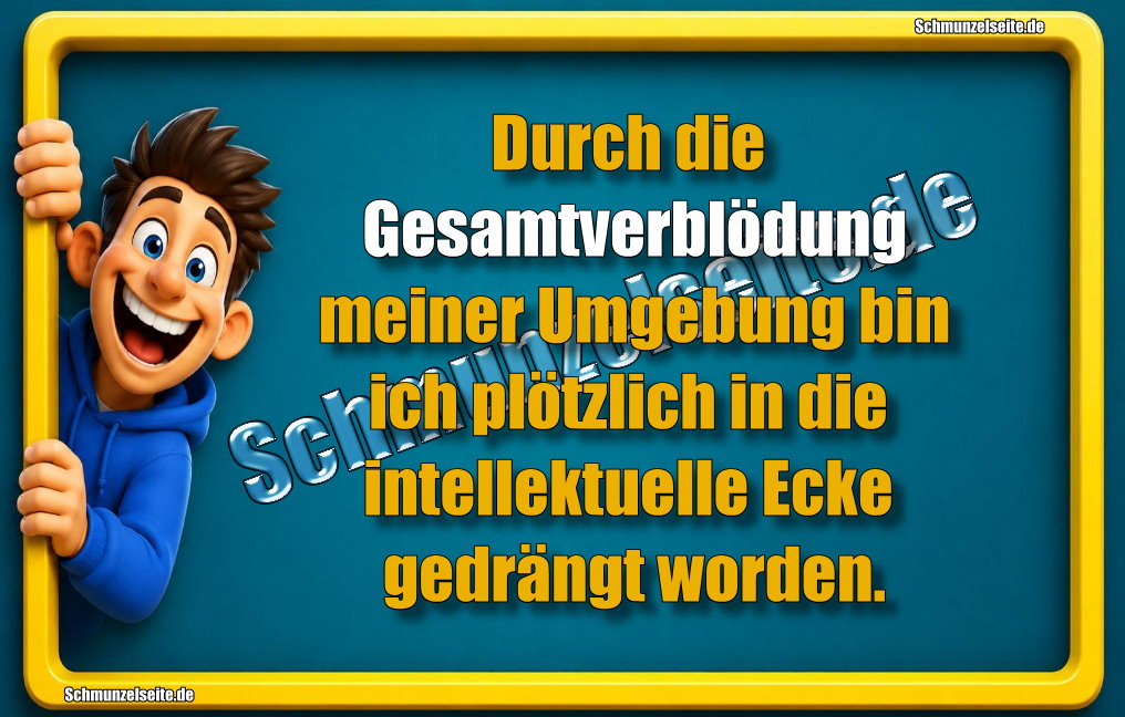 Durch die Gesamtverblödung meiner Umgebung bin ich plötzlich in die intellektuelle Ecke gedrängt worden.