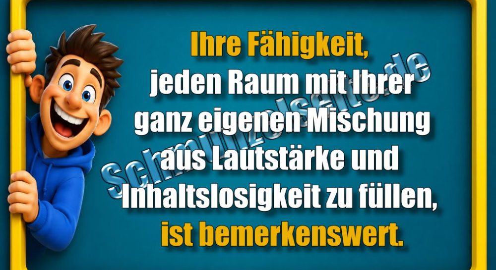 Ihre Fähigkeit, jeden Raum mit Ihrer ganz eigenen Mischung aus Lautstärke und Inhaltslosigkeit zu füllen, ist bemerkenswert.