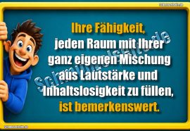 Ihre Fähigkeit, jeden Raum mit Ihrer ganz eigenen Mischung aus Lautstärke und Inhaltslosigkeit zu füllen, ist bemerkenswert.