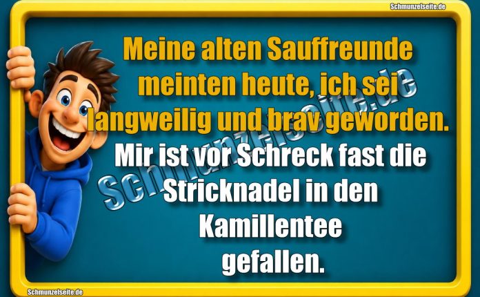 Meine alten Sauffreunde meinten heute, ich sei langweilig und brav geworden. Mir ist vor Schreck fast die Stricknadel in den Kamillentee gefallen.