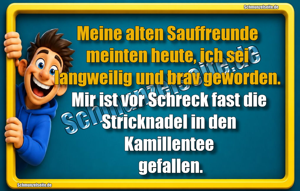 Meine alten Sauffreunde meinten heute, ich sei langweilig und brav geworden. Mir ist vor Schreck fast die Stricknadel in den Kamillentee gefallen.