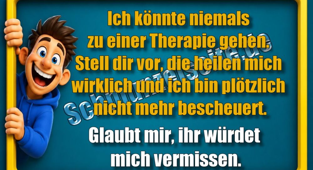 Ich könnte niemals zu einer Therapie gehen. Stell dir vor, die heilen mich wirklich und ich bin plötzlich nicht mehr bescheuert. Glaubt mir, ihr würdet mich vermissen.