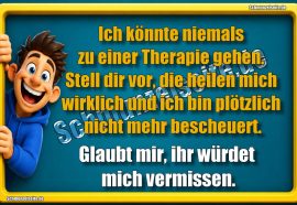 Ich könnte niemals zu einer Therapie gehen. Stell dir vor, die heilen mich wirklich und ich bin plötzlich nicht mehr bescheuert. Glaubt mir, ihr würdet mich vermissen.