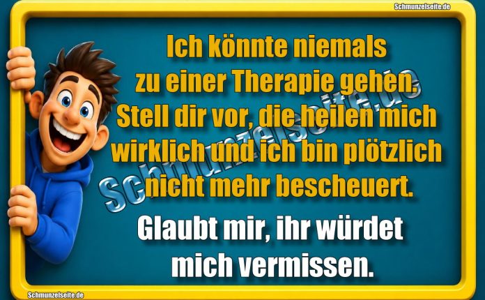 Ich könnte niemals zu einer Therapie gehen. Stell dir vor, die heilen mich wirklich und ich bin plötzlich nicht mehr bescheuert. Glaubt mir, ihr würdet mich vermissen.