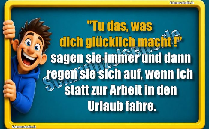 "Tu das, was dich glücklich macht!" sagen sie immer und dann regen sie sich auf, wenn ich statt zur Arbeit in den Urlaub fahre.