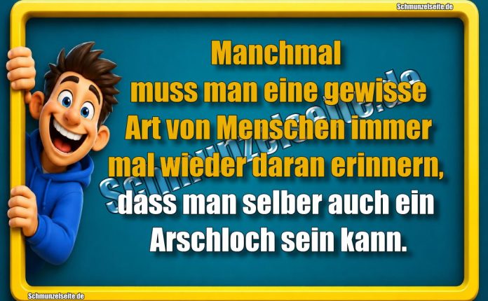 Manchmal muss man eine gewisse Art von Menschen immer mal wieder daran erinnern, dass man selber auch ein Arschloch sein kann.