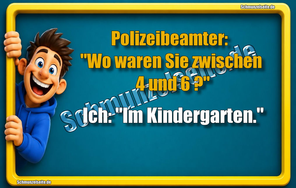 Polizeibeamter: "Wo waren Sie zwischen 4 und 6?" Ich: "Im Kindergarten."