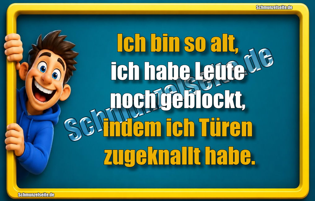 Ich bin so alt, ich habe Leute noch geblockt, indem ich Türen zugeknallt habe. 