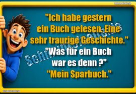 "Ich habe gestern ein Buch gelesen. Eine sehr traurige Geschichte." "Was für ein Buch war es denn?" "Mein Sparbuch."