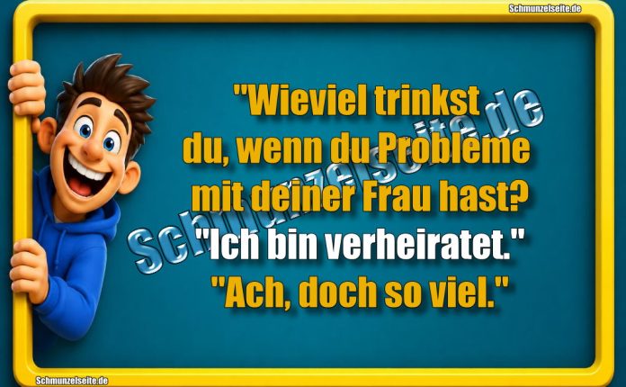 "Wieviel trinkst du, wenn du Probleme mit deiner Frau hast?" "Ich bin verheiratet." "Ach, doch so viel."