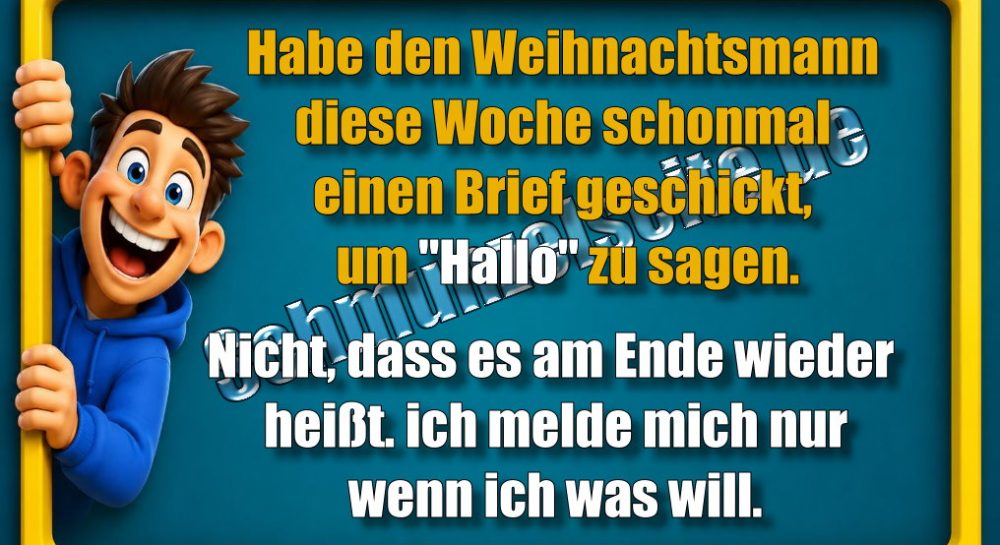 Habe den Weihnachtsmann diese Woche schon mal einen Brief geschickt, um "Hallo" zu sagen. Nicht, dass es am Ende wieder heißt. ich melde mich nur wenn ich was will.